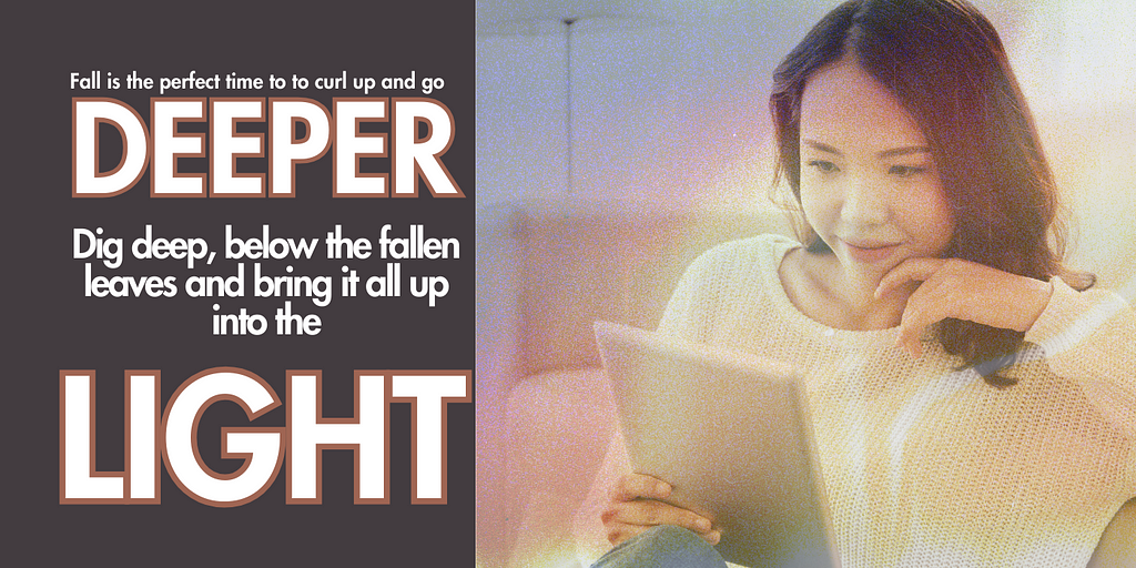 On the left side of the image, the text says “ Fall is the perfect time to curl up and go deeper. Deep, below the fallen leaves and bring it all up into the light.” On the right side of the image, an Asian woman in a cream colored sweater is reading on a tablet.