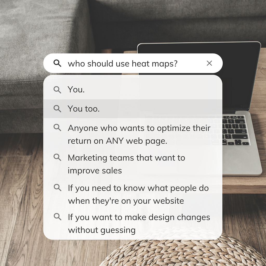 Who should use heat maps? You. You too. Anyone who wants to optimize their return on any web page. Marketing teams that want to improve sales. If you need to know what people do when they’re on your website. If you want to make design changes without guessing.