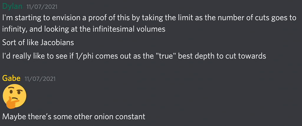 Text Transcript. Dylan: I’m starting to envision a proof of this by taking the limit as the number of cuts goes to infinity, and looking at the infinitesimal volumes. Sort of like Jacobians. I’d really like to see if 1/phi comes out as the “true” best depth to cut towards. Gabe: Maybe there’s some other onion constant.