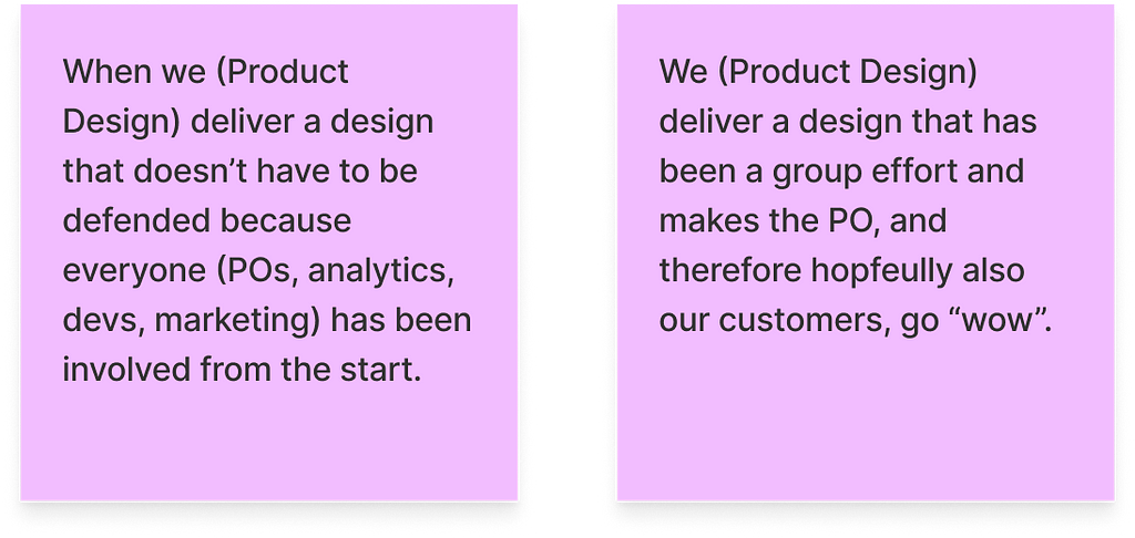 Two post-its: 1) When we (Product Design) deliver a design that doesn’t have to be defended because everyone (POs, analytics, devs, marketing) has been involved from the start. 2) We (Product Design) deliver a design that has been a group effort and makes the PO, and therefore hopfeully also our customers, go “wow”.