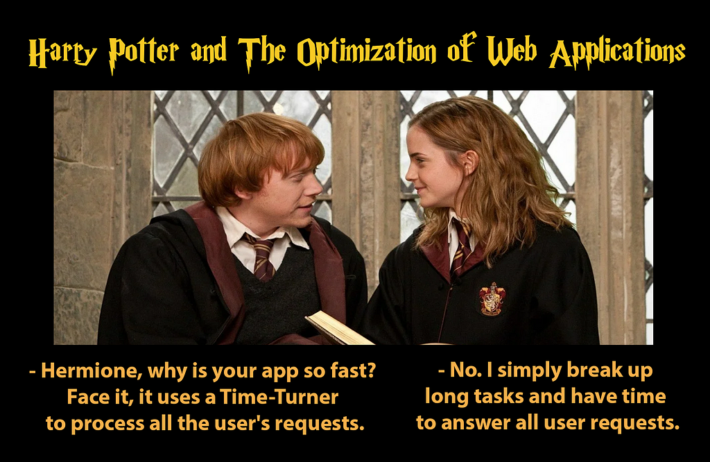 Hermione and Ron talking about web application optimization: — Hermione, why is your app so fast? Face it, it uses a Time-Turner to process all the user’s requests. — No. I simply break up long tasks and have time to answer all user requests.
