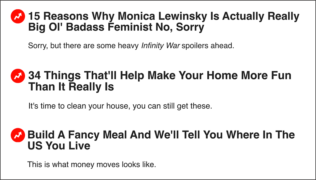 A list of 3 AI-generated BuzzFeed headlines: 1 -“15 Reasons Why Monica Lewinsky is Actually Really Big Ol’ Badass Feminist No, Sorry” with a subtitle that says: “Sorry, but there are some heavy Infinity War spoilers ahead”. 2 - “34 Things That’ll Help Make Your Home More Fun Than It Really Is” with a subtitle: “It’s time to clean your house, you can still get these”. 3 - “Build a Fancy Meal And We’ll Tell You Where In The US You Live”.
