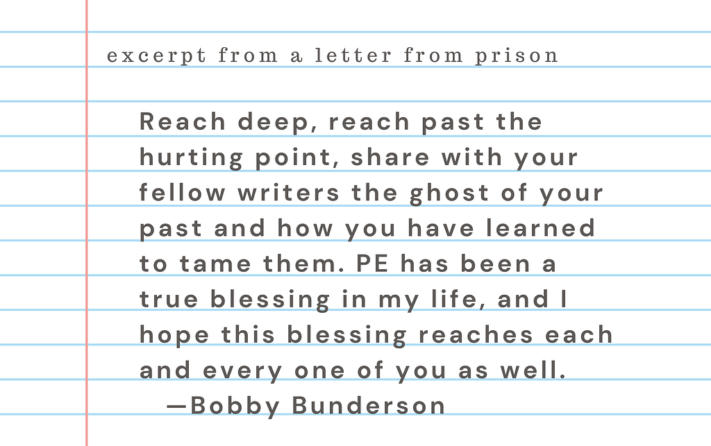 Excerpt from a letter from prison: “Reach deep, reach past the hurting point, share with your fellow writers the ghost of your past and how you have learned to tame them. PE has been a true blessing in my life, and I hope this blessing reaches each and every one of you as well.“  Bobby Bunderson