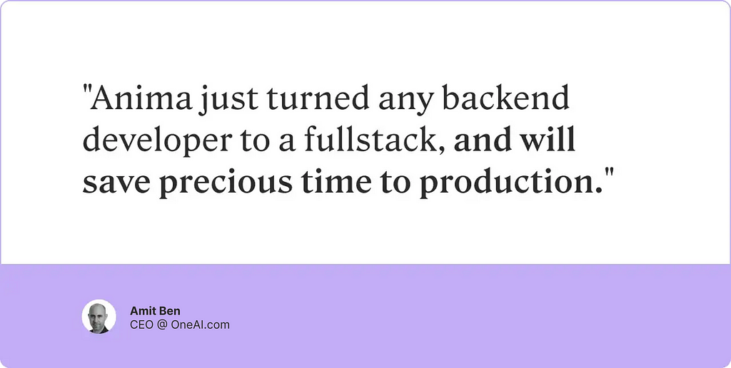 A testimonial from Amit Ben, CEO at OpenAI, about the benefit of Anima’s design-to-code platform for organizations. He says “Anima just turned any backend developer fullstack, and will save precious time to production.”