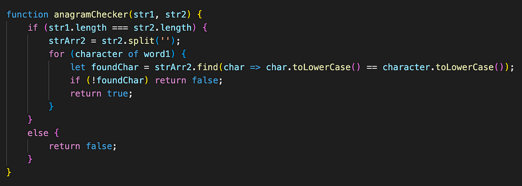 function anagramChecker(str1, str2) { if (str1.length === str2.length) { strArr2 = str2.split(‘’); for (character of word1) { let foundChar = strArr2.find(char => char.toLowerCase() == character.toLowerCase()); if (!foundChar) return false; return true; } } else { return false; } }