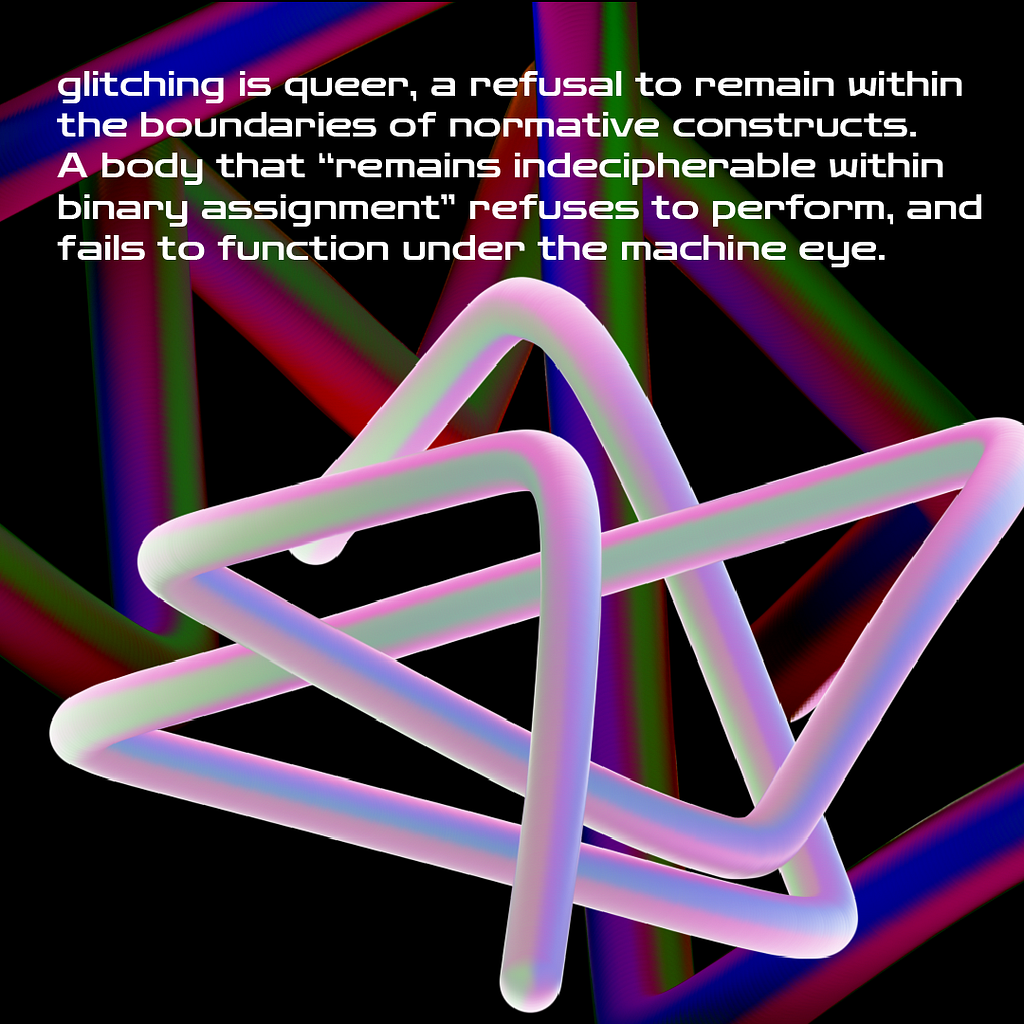 Colorful pipe-like graphics overlapping, intersecting and otherwise entangling around and within themselves. Near-black background with white text in the foreground that reads: glitching is queer, a refusal to remain within the boundaries of normative constructs. A body that “remains indecipherable within binary assignment” refuses to perform, and fails to function under the machine eye.