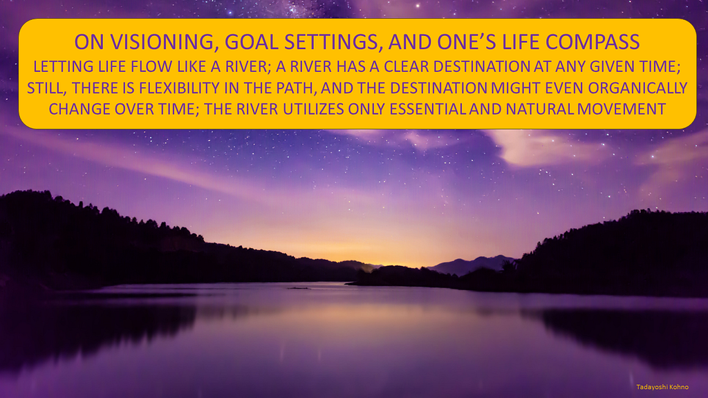 Image of a river. Text in image: “ON VISIONING, GOAL SETTINGS, AND ONE’S LIFE COMPASS: LETTING LIFE FLOW LIKE A RIVER; A RIVER HAS A CLEAR DESTINATION AT ANY GIVEN TIME; STILL, THERE IS FLEXIBILITY IN THE PATH, AND THE DESTINATION MIGHT EVEN ORGANICALLY CHANGE OVER TIME; THE RIVER UTILIZES ONLY ESSENTIAL AND NATURAL MOVEMENT”.