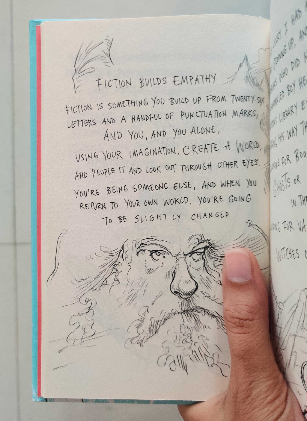 A page in a book that says “Fiction builds empathy. Fiction is something you should build up from twenty-six letters and a handful of punctuation marks, and you, and you alone, using your imagination, create a world, and people it and look out through other eyes. You’re being someone else, and when you return to your world, you’re going to be slightly changed.”