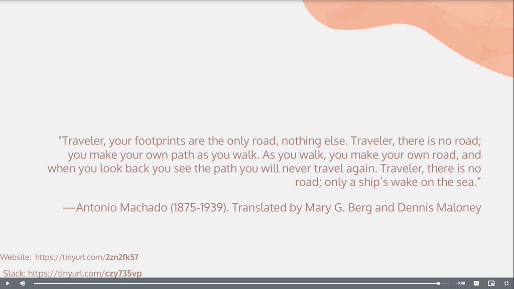 Poetry by Antonio Machado: Traveler, your footprints  are the only road, nothing else.  Traveler, there is no road;  you make your own path as you walk.  As you walk, you make your own road,  and when you look back  you see the path  you will never travel again.  Traveler, there is no road;  only a ship’s wake on the sea.