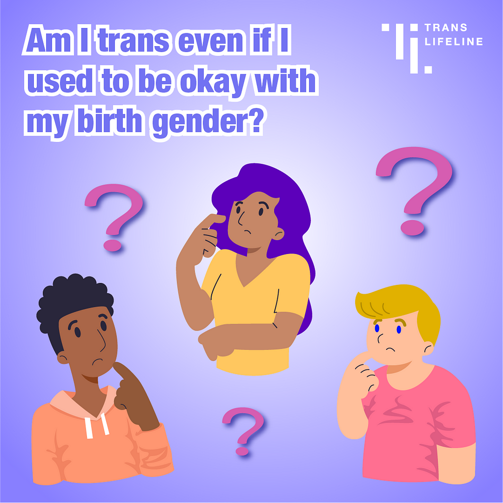 Illustration of a femme person with light brown skin & long purple hair, a masculine person with dark brown skin & short curly brown hair, and a nonbinary person with light skin & short blonde hair. They are holding one hand close to their face, with a look of questioning or confusion. Question mark symbols are floating around them. The background is a white and purple gradient. The Trans Lifeline logo in white appears in a corner. Text: Am I trans even if I used to be okay with my birth gender?