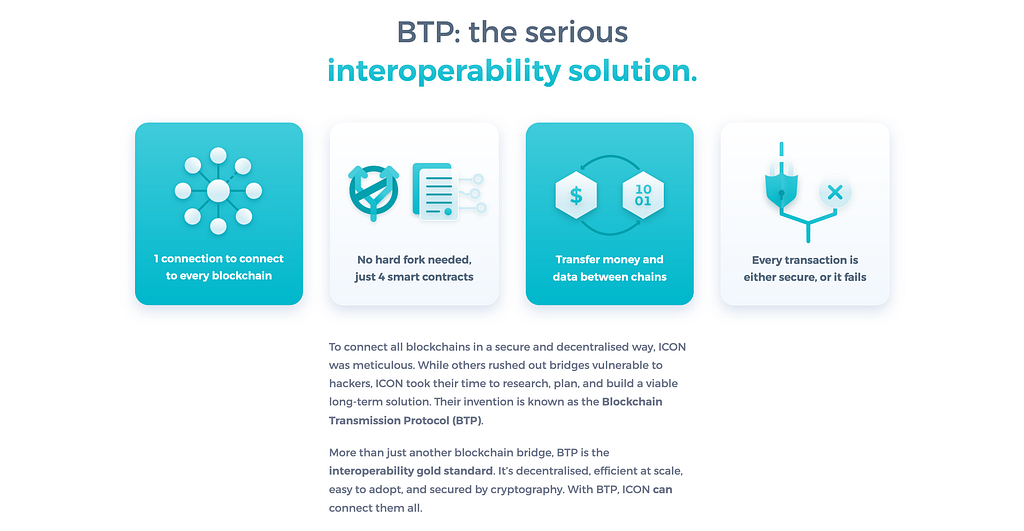 BTP: the serious interoperability solution. To connect all blockchains in a secure and decentralised way, ICON was meticulous. While others rushed out bridges vulnerable to hackers, ICON took their time to research, plan, and build a viable long-term solution. Their invention is known as the Blockchain Transmission Protocol (BTP). More than just another blockchain bridge, BTP is the interoperability gold standard…