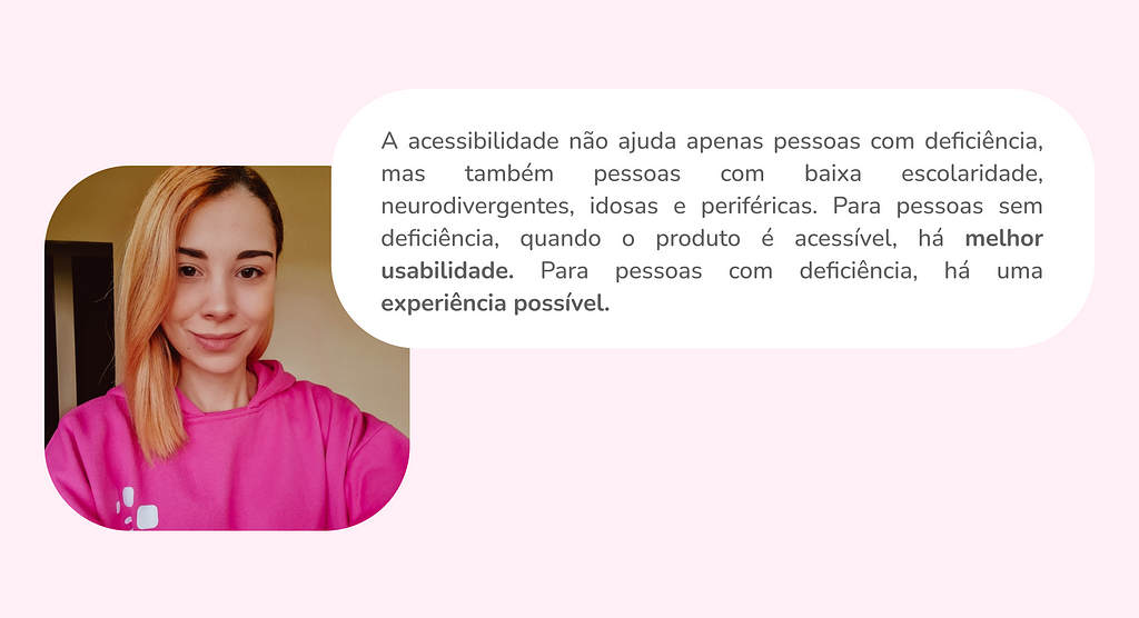 Imagem de Paloma com um balão de fala com o texto: A acessibilidade não ajuda apenas pessoas com deficiência, mas também pessoas com baixa escolaridade, neurodivergentes, idosas e periféricas. Para pessoas sem deficiência, quando o produto é acessível, há melhor usabilidade. Para pessoas com deficiência, há uma experiência possível.