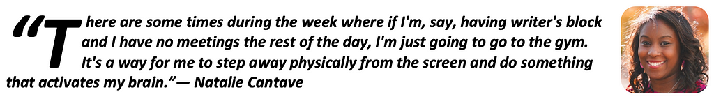 “There are some times during the week where if I’m, say, having writer’s block and I have no meetings the rest of the day, I’m just going to go to the gym. It’s a way for me to step away physically from the screen and do something that activates my brain.” — Natalie Cantave