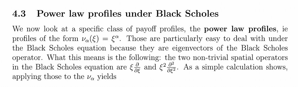 We now look at a specific class of payoff profiles, the power law profiles, ie profiles of the form να(ξ) = ξα. Those are particularly easy to deal with under the Black Scholes equation because they are eigenvectors of the Black Scholes operator. What this means is the following: the two non-trivial spatial operators in the Black Scholes equation are ξ ∂ ∂ξ and ξ2 ∂2 ∂ξ2 .