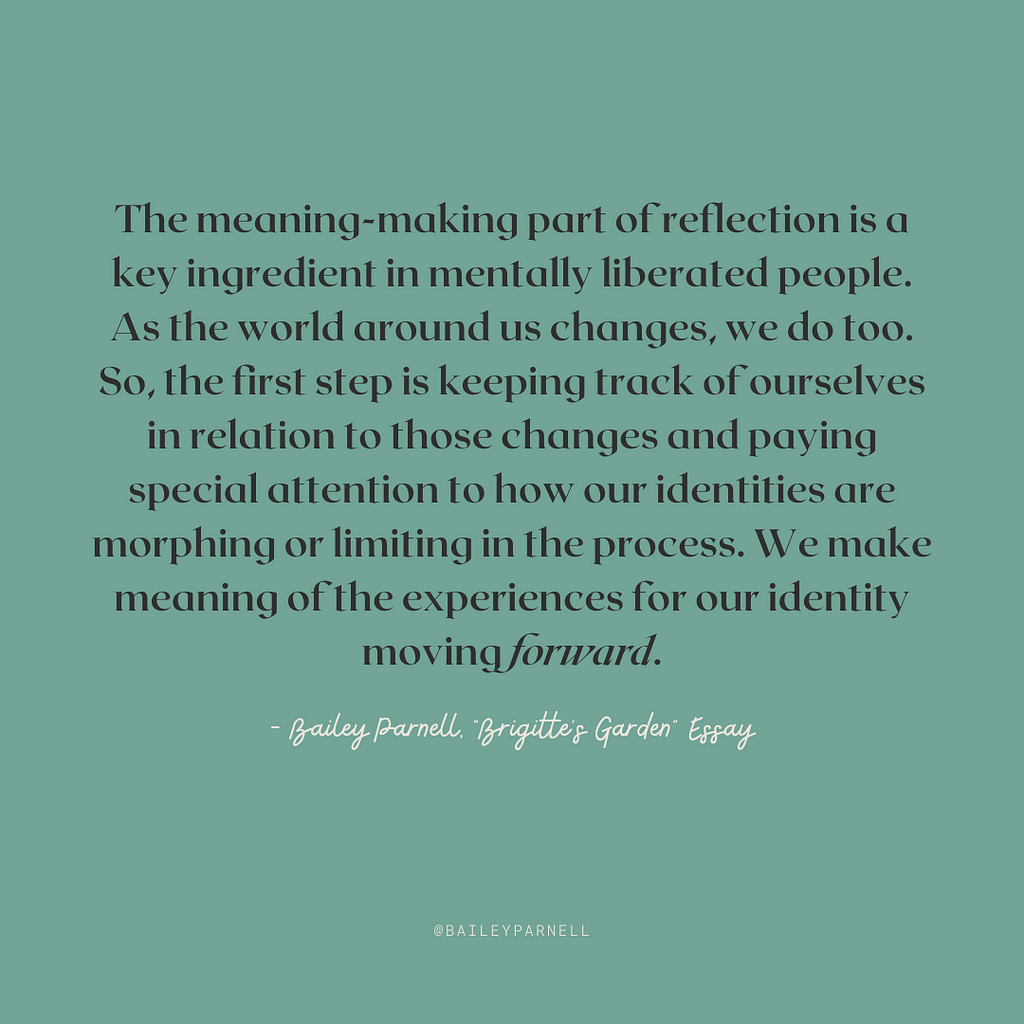 The meaning-making part of reflection is a key ingredient in mentally liberated people. As the world around us changes, we do too. So, the first step is keeping track of ourselves in relation to those changes and paying special attention to how our identities are morphing or limiting in the process. We make meaning of the experiences for our identity moving forward.