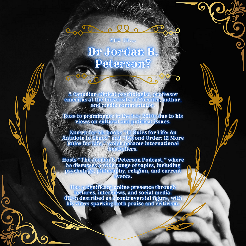 • A Canadian clinical psychologist, professor emeritus at the University of Toronto, author, and media commentator.  • Rose to prominence in the late 2010s due to his views on cultural and political issues.  • Known for his books “12 Rules for Life: An Antidote to Chaos” and “Beyond Order: 12 More Rules for Life,” which became international bestsellers.  • Hosts “The Jordan B. Peterson Podcast,” where he discusses a wide range of topics, including psychology, philosophy, religion, and current ev