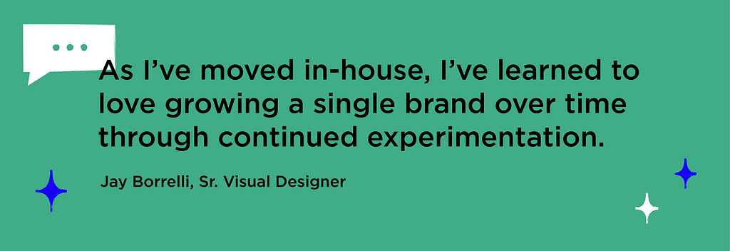 Graphic emphasizing quote from Sr. Visual Designer Jay Borrelli: “As I’ve moved in-house, I’ve learned to love growing a single brand over time through continued experimentation.”