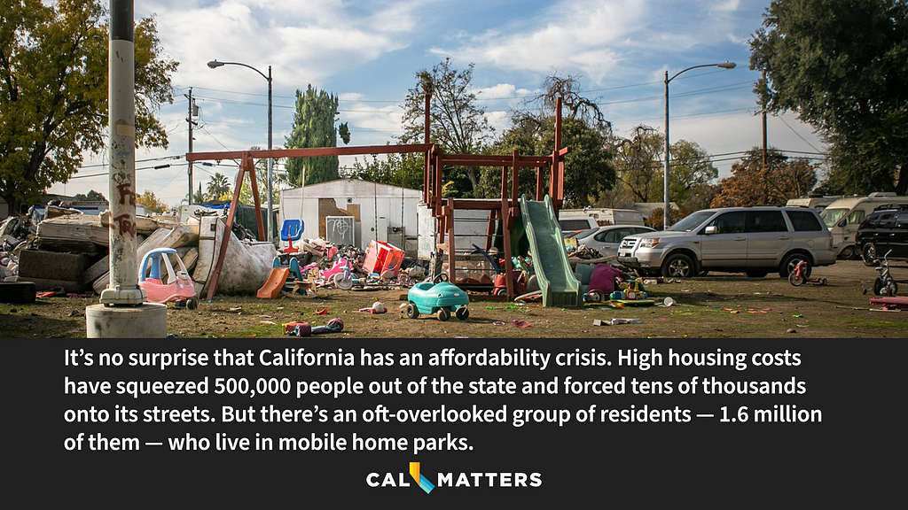 It’s no surprise that California has an affordability crisis. High housing costs have squeezed 500,000 people out of the state and forced tens of thousands onto its streets. But there’s an oft-overlooked group of residents — 1.6 million of them — who live in mobile home parks.