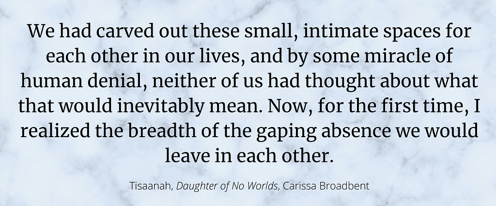 A photo of a quote from Daughter of No Worlds from the character, Tisaanah: “We had carved out these small, intimate spaces for each other in our lives, and by some miracle of human denial, neither of us had thought about what that would inevitably mean. Now, for the first time, I realized the breadth of the gaping absence we would leave in each other.”