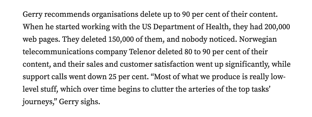 Gerry [McGovern] recommends organisations delete up to 90% of their content. When he started working with the US Department of Health, they had 200,000 web pages. They deleted 150,000 of them, and nobody noticed. Norwegian telecommunications company Telenor deleted 80% to 90% of their content, and their sales and customer satisfaction went up significantly, while support calls went down 25%.