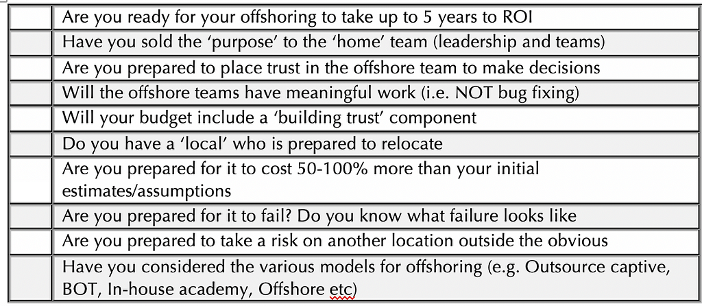 Table — Are you ready for your offshoring to take up to 5 years to ROI. Have you sold the ‘purpose’ to the ‘home’ team. Are you prepared to place trust in the offshore team to make decisions. Will the offshore teams have meaningful work. Will your budget include a ‘building trust’ component. Do you have a ‘local’ who is prepared to relocate. Are you prepared for it to cost 50–100% more than your initial estimates/assumptions Are