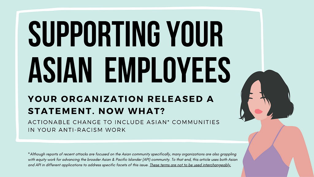 A transparent box with a white border against a teal background. Inside the box is the title “supporting your Asian employees.” Underneath this title is the text “your organization released a statement. Now what? Actionable change to include Asian communities in your anti-racism work.” Illustration of an Asian woman with short black hair and a purple tank top in the bottom right corner. Below the box is text noting that Asian and API terminology in the article is not to be used interchangeably.