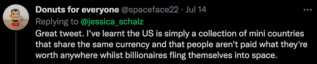 A screenshot of a twitter reply from spaceface22: “Great tweet. I’ve learnt the US is simply a collection of mini countries that share the same currency and that people aren’t paid what they’re worth anywhere whilst billionaries fling themselves into space.”