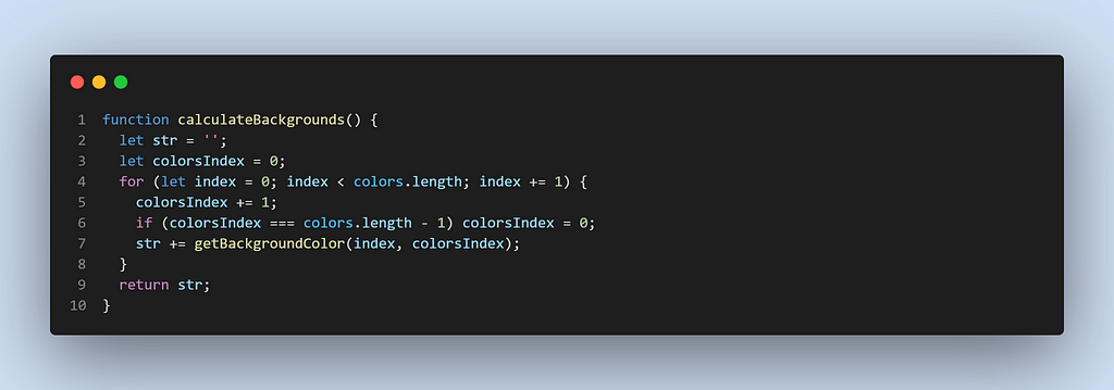 function calculateBackgrounds() {
 let str = ‘’;
 let colorsIndex = 0;
 for (let index = 0; index < colors.length; index += 1) {
 colorsIndex += 1;
 if (colorsIndex === colors.length — 1) colorsIndex = 0;
 str += getBackgroundColor(index, colorsIndex);
 }
 return str;
 }