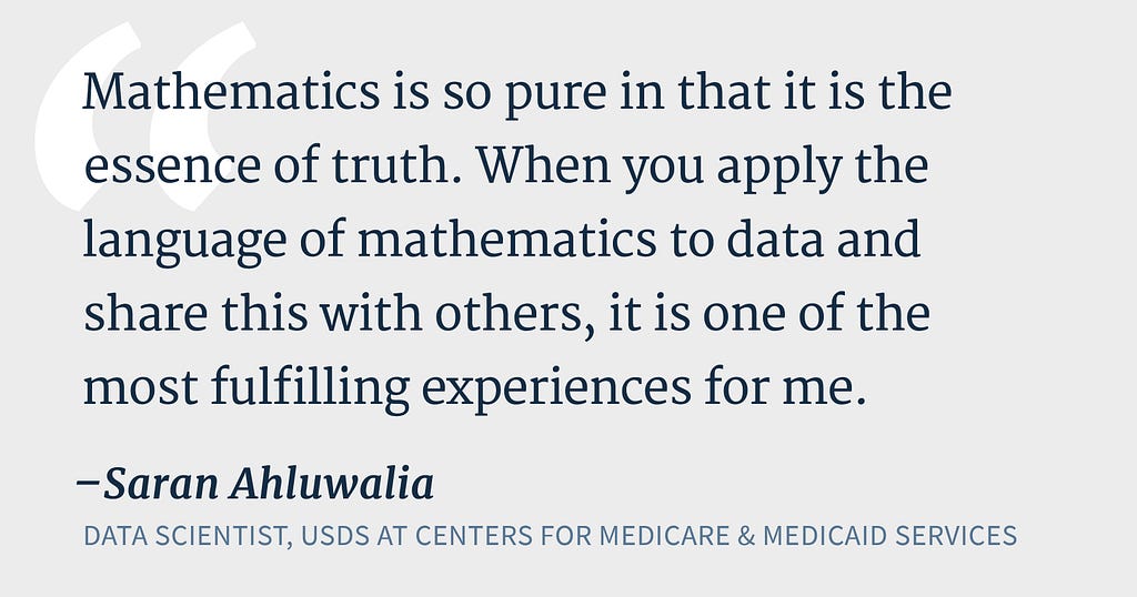 Text reads “Mathematics is so pure in that it is the essence of truth. When you apply the language of mathematics to data and share this with others, it is one of the most fulfilling experiences for me.” — Saran Ahluwalia, Data Scientist, USDS at Centers for Medicare & Medicaid Services