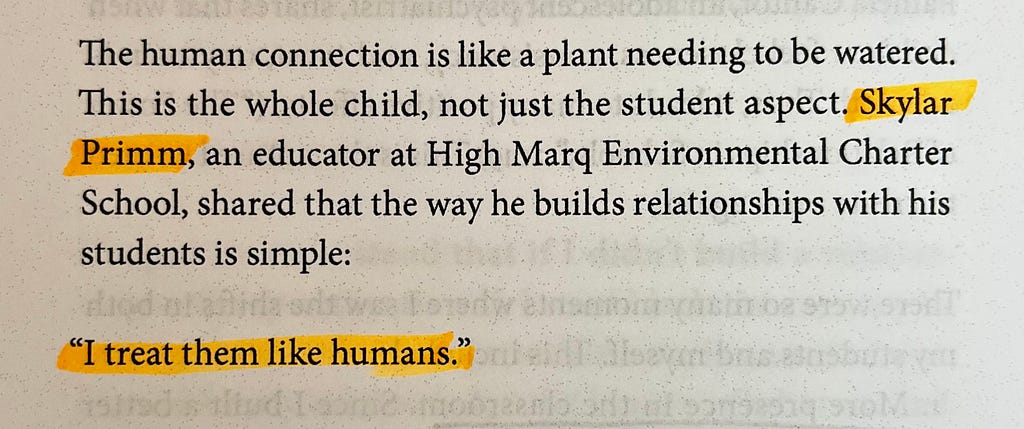 A photo of text from a book. The text reads: The human connection is like a plant needing to be watered. This is the whole child, not just the student aspect. Skylar Primm, an educator at High Mar Environmental Charter School, shared that the way he builds relationships with his students is simple: “I treat them like humans.”