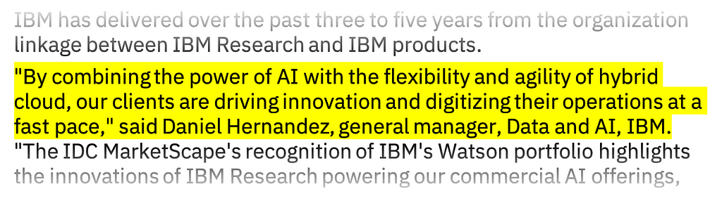 Snippet of a press release: “By combining the power of AI with the flexibility and agility of hybrid cloud, our clients are driving innovation and digitizing their operations at a fast pace,” said Daniel Hernandez, general manager, Data and AI, IBM.
