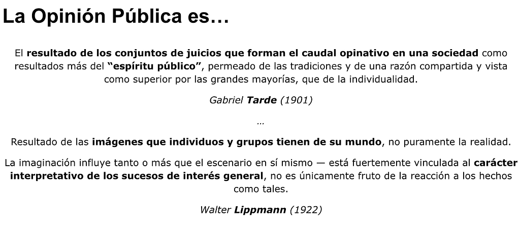 La opinión pública resulta de los conjuntos de juicios que forman el caudal opinativo en una sociedad como resultados más del “espíritu público”, permeado de las tradiciones y de una razón compartida y vista como superior por las grandes mayorías, que de la individualidad (Gabriel Tarde/1901). Y las imágenes que individuos y grupos tienen de su mundo, no puramente la realidad: la imaginación y la interpretación influyen tanto o más que el escenario en sí mismo (Walter Lippmann/1922).