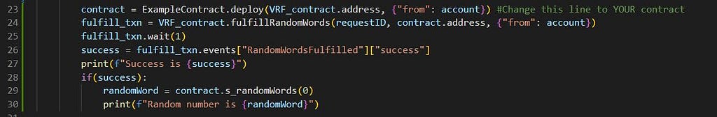 contract = ExampleContract.deploy(VRF_contract.address, {“from”: account}) #Change this line to YOUR contract fulfill_txn = VRF_contract.fulfillRandomWords(requestID, contract.address, {“from”: account}) fulfill_txn.wait(1) success = fulfill_txn.events[“RandomWordsFulfilled”][“success”] print(f”Success is {success}”) if(success): randomWord = contract.s_randomWords(0) print(f”Random number is {randomWord}”)