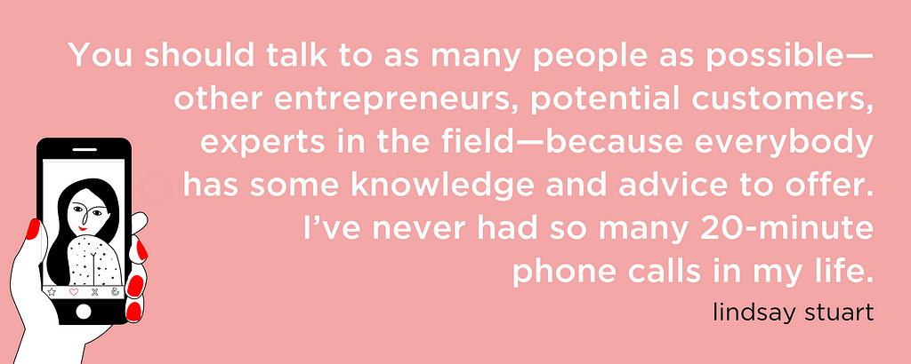 You should talk to as many people as possible — other entrepreneurs, potential customers, experts in the field — because everybody has some knowledge and advice to offer. I’ve never had so many 20-minute phone calls in my life.