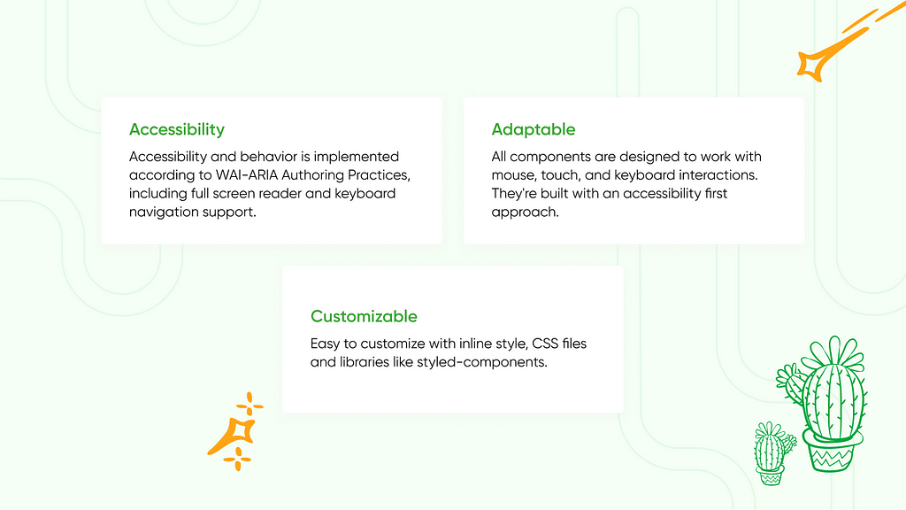 Accessible Accessibility and behavior is implemented according to WAI-ARIA Authoring Practices, including full screen reader and keyboard navigation support. Adaptable All components are designed to work with mouse, touch, and keyboard interactions. They’re built with an accessibility first approach. Customizable Easy to customize with inline style, CSS files and libraries like styled-components.