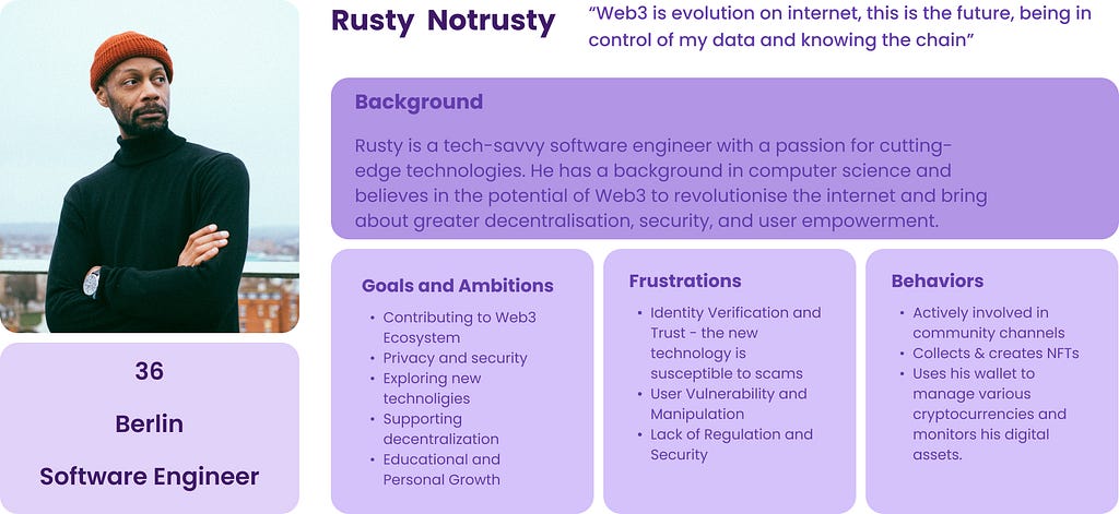 Rusty is a tech-savvy software engineer with a passion for cutting-edge technologies. He has a background in computer science and believes in the potential of Web3 to revolutionise the internet and bring about greater decentralisation, security, and user empowerment. Goals & ambitions: Contributing to Web3, Privacy and security, Exploring new technologies. Frustrations: Trusting Identity Verifications, User Vulnerability. Behaviours: Actively involved in community, Collects & creates NFTs