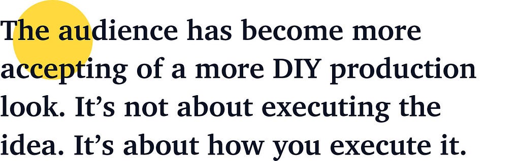 The audience has become more accepting of a more DIY production look. It’s not about executing the idea. It’s about how you execute it.