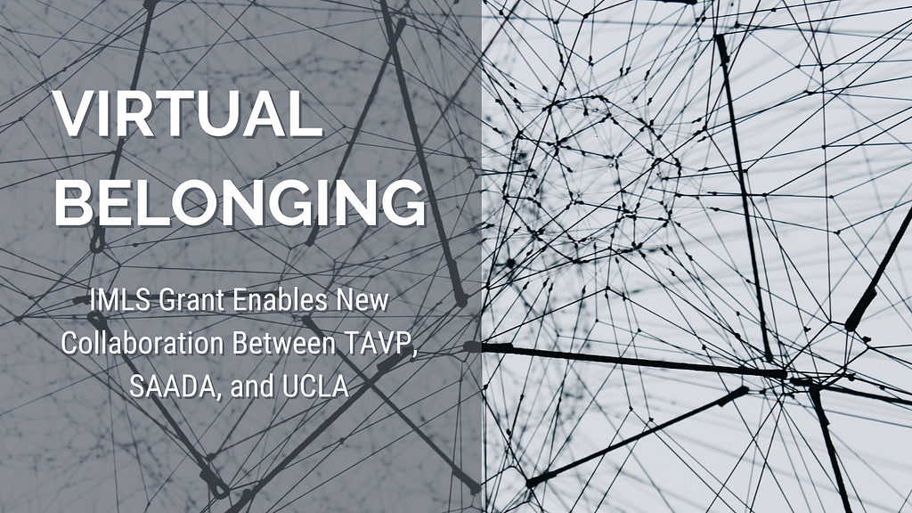 An black and white image of lines connecting with text overlay that reads “VIRTUAL BELONGING: IMLS Grant Enables New Collaboration Between TAVP, SAADA, and UCLA”