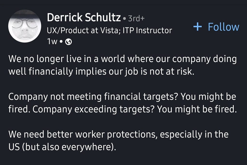 Linkedin post by Derrick Schultz on Jan 30, 2024: “We no longer live in a world where our company doing well financially implies our job is not at risk. Company not meeting financial targets? You might be fired. Company exceeding targets? You might be fired. We need better worker protections, especially in the US (but also everywhere).”