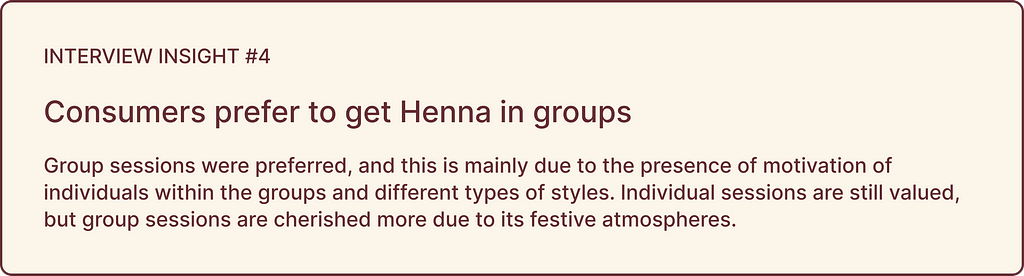 Interview insights highlights: INSIGHT #4, Consumers prefer to get Henna in groups: Group sessions were preferred, and this is mainly due to the presence of motivation of individuals within the groups and different types of styles. Individual sessions are still valued, but group sessions are cherished more due to its festive atmospheres.