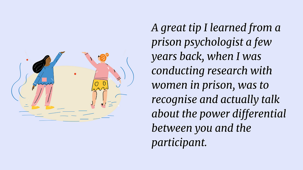 An illustration of two people with their hands raised in the air. The text on the right side says: A great tip I learned from a prison psychologist a few years back, when I was conducting research with women in prison, was to recognise and actually talk about the power differential between you and the participant.