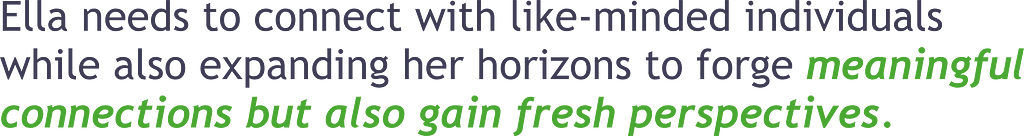 Ella needs to connect with like-minded individuals while also expanding her horizons to forge meaninful connections but also gain fresh perspectives.