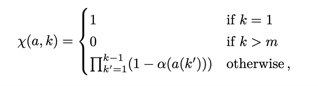A piecewise function that defines a function called chi(a,k) in terms of different cases. In the first case, the function is defined to be equal to 1 if k is equal to 1. In the second case, the function is defined to be equal to 0 if k is greater than m. In the third case, the function is defined to be the product of a series of terms, each of which is calculated by subtracting α(a(k’)) from 1. This product is calculated for all values of k’ ranging from 1 to k-1.