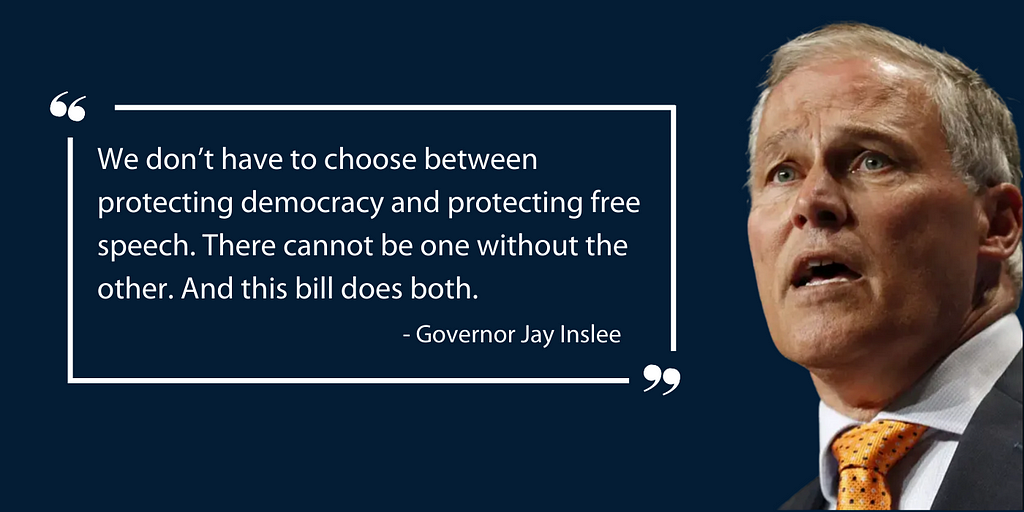 Photo of Governor Inslee with quote — We don’t have to choose between protecting democracy and protecting free speech. There cannot be one without the other. And this bill does both.”