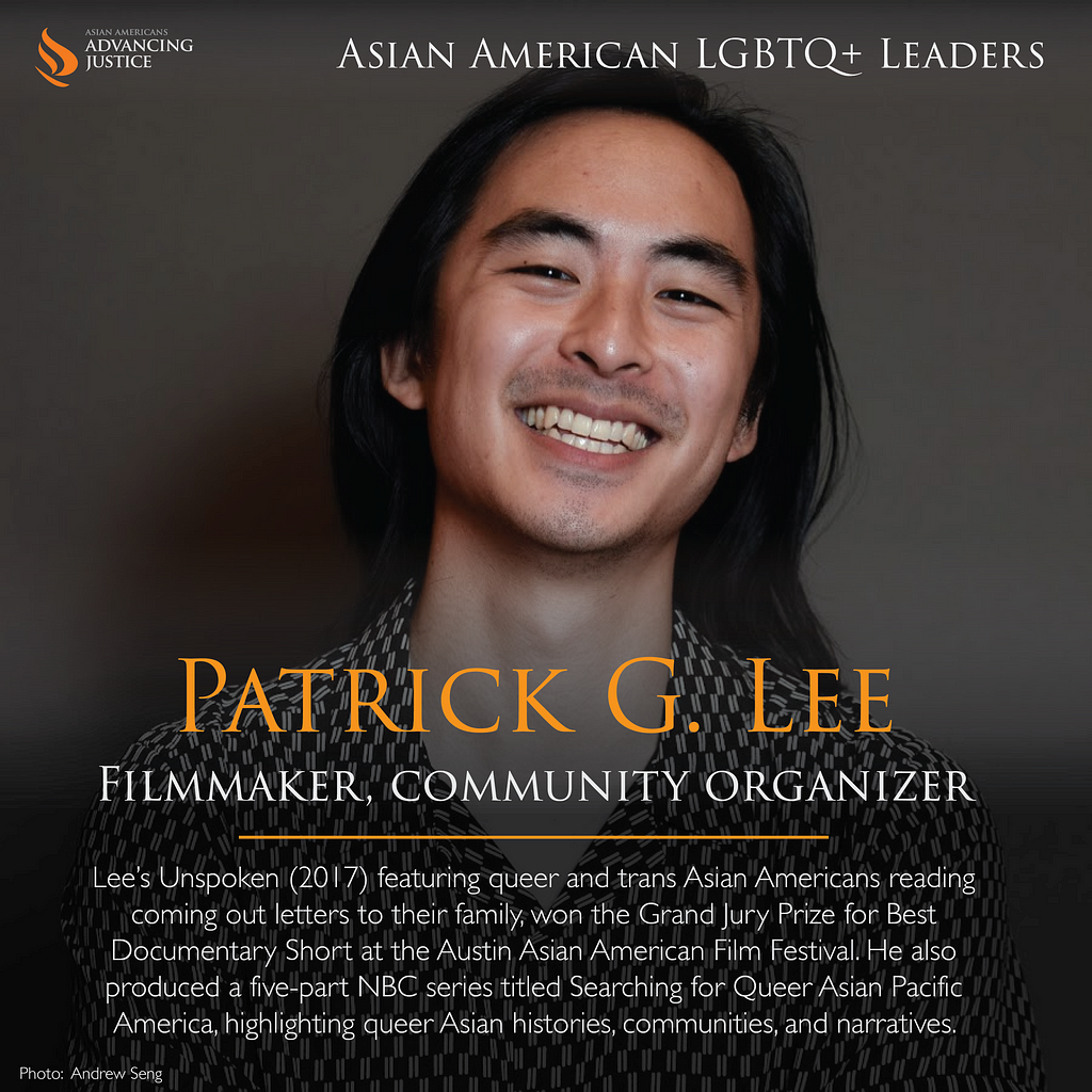 A photo of Lee with shoulder length hair, smiling into the camera. The text reads: Patrick G. Lee, Filmmaker, community organizer. Lee’s Unspoken (2017) featuring queer and trans Asian Americans reading coming out letters to their family, won the Grand Jury Prize for Best Documentary Short at the Austin Asian American Film Festival. He also produced a five-part NBC series titled Searching for Queer Asian Pacific America, highlighting queer Asian histories, communities, and narratives.