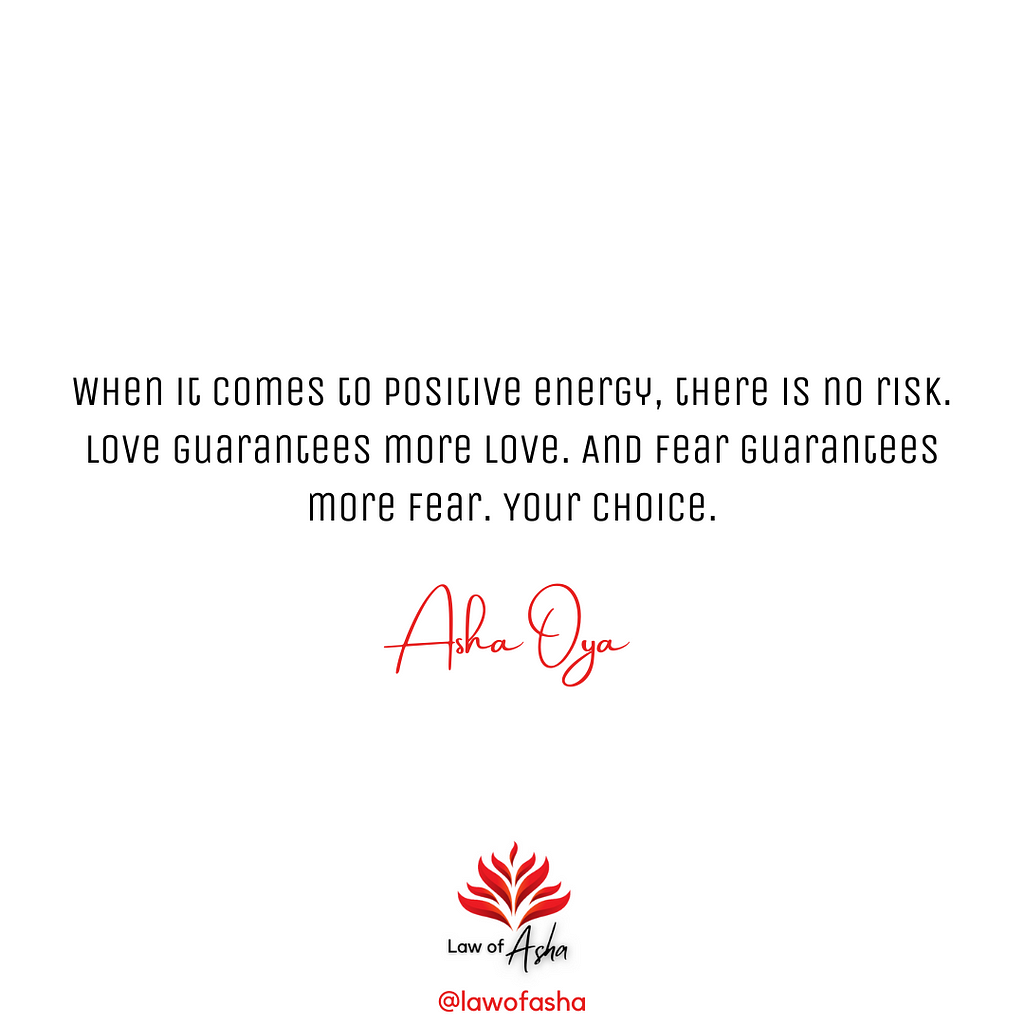 When it comes to positive energy, there is no risk. Love guarantees more love. And fear guarantees more fear. Your choice. — Asha Oya