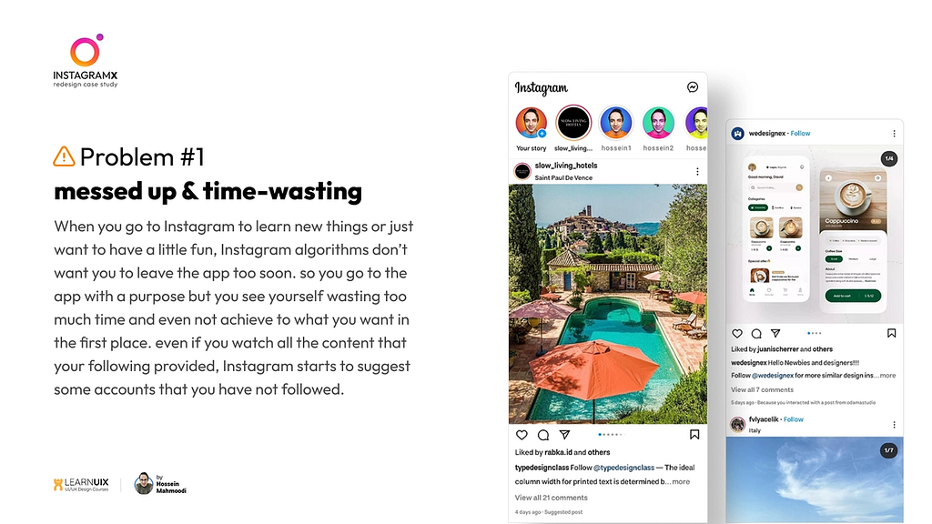 Problem1: messed up & time-wasting: When you go to Instagram to learn new things or just want to have a little fun, Instagram algorithms don’t want you to leave the app too soon. so you go to the app with a purpose but you see yourself wasting too much time and even not achieve to what you want in the first place. even if you watch all the content that your following provided, Instagram starts to suggest some accounts that you have not followed.