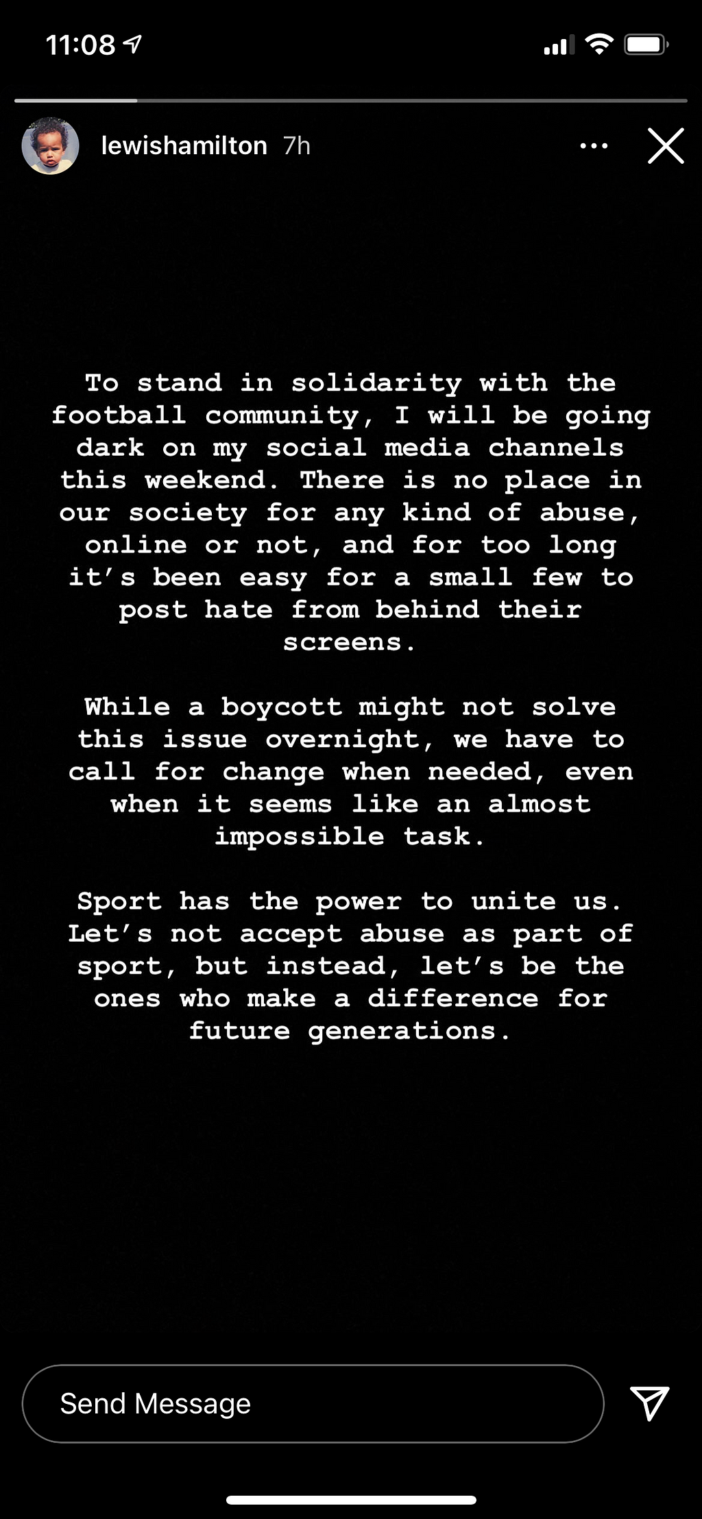 Lewis Hamilton’s Instagram Stories reading: To stand in solidarity with the football community, I will be going dark on my Instagram this weekend. There is place in our society for any kind of abuse, online or not, and for too long it’s been easy for a small few to post hate from behind their screens. While a boycott might not solve this issue overnight, we have to call for change when needed, even when it seems like almost impossible task. Sport has the power to unite us. [cut off]