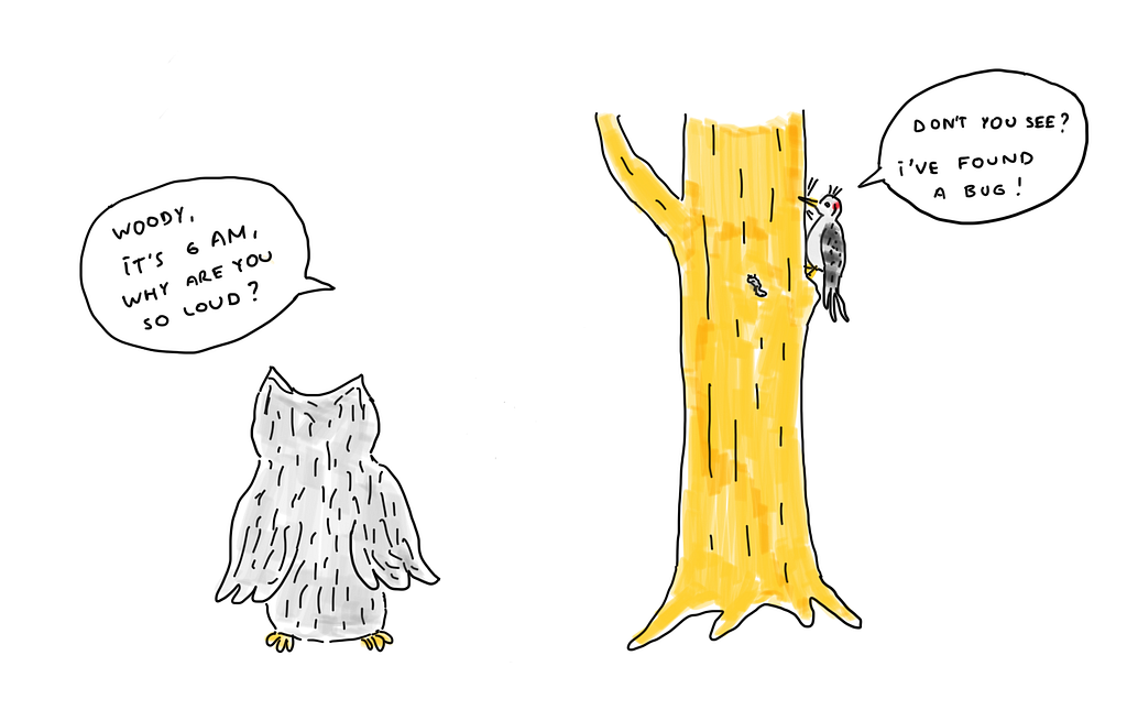 Owl sees Woodpecker working on the tree. Owl asks Woodpecker: “Woody, it’s 6 AM. Why are you so loud?” Woodpecker answers: “Don’t you see? I’ve found a bug!”