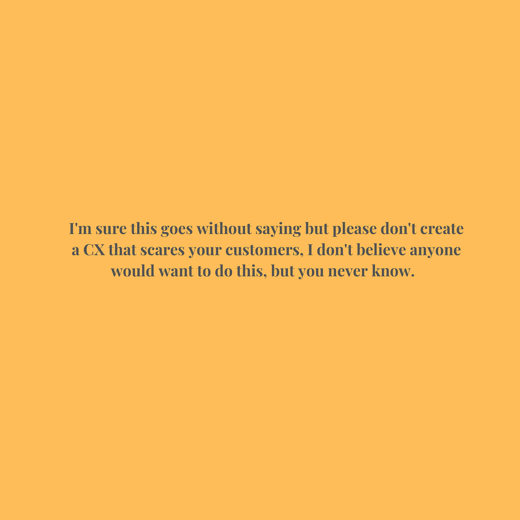 I’m sure this goes without saying but please don’t create a CX that scares your customers, I don’t believe anyone would want to do this, but you never know.